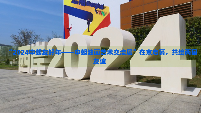 “2024中朝友好年——中朝油画艺术交流展”在京启幕，共绘两国友谊 